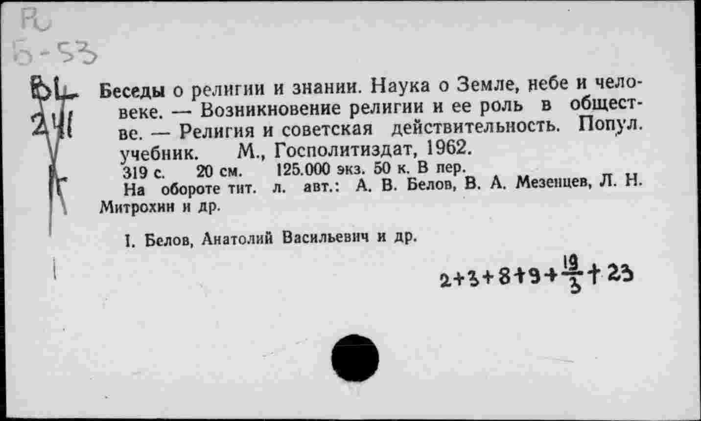 ﻿Беседы о религии и знании. Наука о Земле, небе и человеке. — Возникновение религии и ее роль в обществе. — Религия и советская действительность. Попул. учебник. М., Госполитиздат, 1962. 319 с. 20 см. 125.000 экз. 50 к. В пер.
На обороте тит. л. авт.: А. В. Белов, В. А. Мезенцев, Л. Н. Митрохин и др.
I. Белов, Анатолий Васильевич и др.